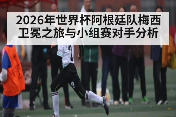 2026年世界杯阿根廷队梅西卫冕之旅与小组赛对手分析